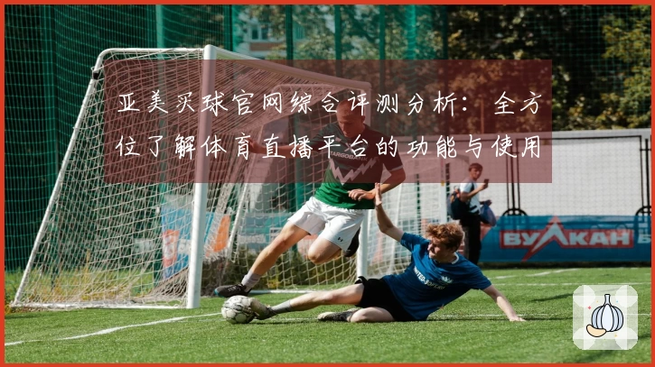亚美买球官网综合评测分析：全方位了解体育直播平台的功能与使用体验