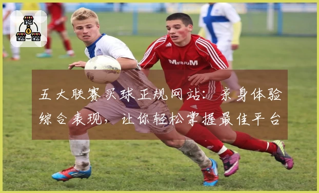 五大联赛买球正规网站：亲身体验综合表现，让你轻松掌握最佳平台选择
